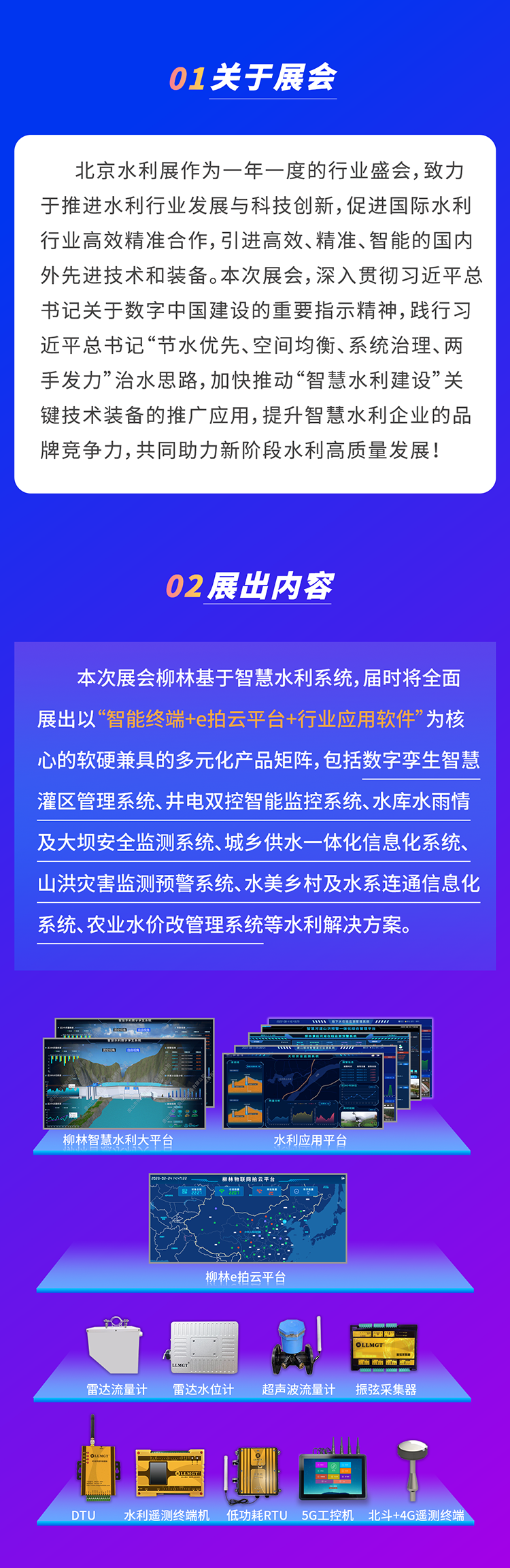          本次展會(huì)柳林基于智慧水利系統(tǒng)，屆時(shí)將全面展出以“智能終端+e拍云平臺(tái)+行業(yè)應(yīng)用軟件”為核心的軟硬兼具的多元化產(chǎn)品矩陣，包括數(shù)字孿生智慧灌區(qū)管理系統(tǒng)、井電雙控智能監(jiān)控系統(tǒng)、水庫(kù)水雨情及大壩安全監(jiān)測(cè)系統(tǒng)、城鄉(xiāng)供水一體化信息化系統(tǒng)、山洪災(zāi)害監(jiān)測(cè)預(yù)警系統(tǒng)、水美鄉(xiāng)村及水系連通信息化系統(tǒng)、農(nóng)業(yè)水價(jià)改管理系統(tǒng)等水利解決方案。