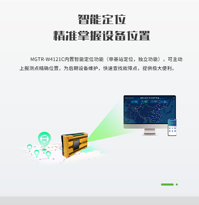 智能定位 精誰掌握設(shè)備位置。MGTR-W4121C內(nèi)置智能定位功能(非基站定位，獨(dú)立功能)，可主動(dòng) 上報(bào)測點(diǎn)精確位置，為后期設(shè)備維護(hù)，快速查找故障點(diǎn)，提供極大便利。